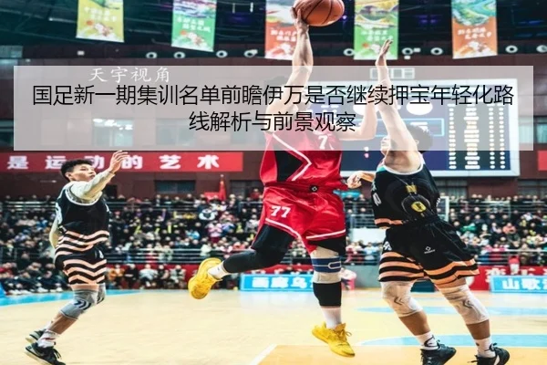 国足新一期集训名单前瞻伊万是否继续押宝年轻化路线解析与前景观察